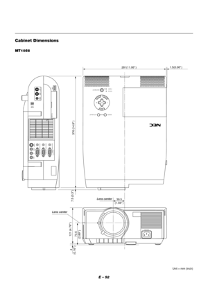 Page 52E – 52
Cabinet Dimensions
Unit = mm (inch)
MT1056
MENU
ENTERCANCEL
SELECT
POWER STATUS
ON
/STAND BY
SOURCE AUTO  ADJUST
AC IN
USB
S-VIDEO
VIDEO AUDIO RGB INPUT 2 AUDIO RGB INPUT 1
L
/MONO
R
PC-CARD
AUDIORGB MONITOR
OUTPUT
1.5(0.06" )
281(11.06" )
 73.5
(2.89"
 ) 121 (4.76"
 )
 4
(0.16"
 )7.5 (0.3"
 )
39.5
(1.56" )
376 (14.9"
 )
PC CONTROLMOUSE
OUTPUTREMOTE
CONTROL
INPUT
Lens center
Lens center 