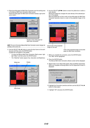 Page 46E-42
6. Use the SELECT  button to move the yellow box to select a
color density.
Moving the yellow box changes the color density of the selected por-
tion in the palette.
Move the yellow box so that a color on the white paper for Wall Color
Correction becomes close to a color of the projected image on the
wall.
Actual color of the projected
image on the wall
Color of the projected image on the white
paper for Wall Color Correction
7. When you complete the correction, press the ENTER button.
The Next...