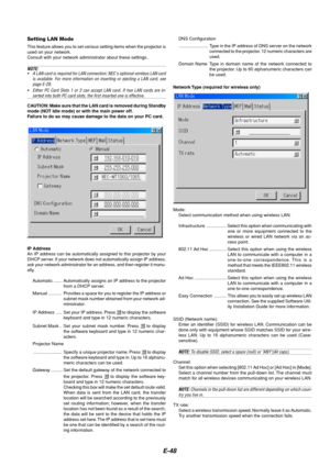 Page 52E-48
Setting LAN Mode
This feature allows you to set various setting items when the projector is
used on your network.
Consult with your network administrator about these settings.
NOTE:
• A LAN card is required for LAN connection; NECs optional wireless LAN card
is available. For more information on inserting or ejecting a LAN card, see
page E-28.
• Either PC Card Slots 1 or 2 can accept LAN card. If two LAN cards are in-
serted into both PC card slots, the first inserted one is effective.
CAUTION: Make...