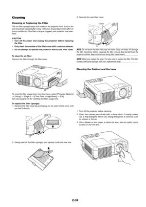 Page 58E-54
1. Turn off the projector before cleaning.
2. Clean the cabinet periodically with a damp cloth. If heavily soiled,
use a mild detergent. Never use strong detergents or solvents such
as alcohol or thinner.
3. Use a blower or lens paper to clean the lens, and be careful not to
scratch or mar the lens.
Cleaning the Cabinet and the Lens
Cleaning
Cleaning or Replacing the Filter
The air-filter sponge keeps the inside of the projector from dust or dirt
and should be cleaned after every 100 hours of...