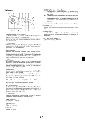 Page 11E-7
11 10 9 8
4
14 12 13256
17
3
Top Features
1. POWER Button (ON / STAND BY)(  )
Use this button to turn the power on and off when the main power is
supplied and the projector is in standby mode.
NOTE: To turn on or off the projector, press and hold this button for a mini-mum of two seconds.
2. POWER Indicator
When this indicator is green, the projector is on; when this indicator
is orange, it is in standby or idle mode. See the Power Indicator sec-
tion on page E-57 for more details.
3. STATUS...