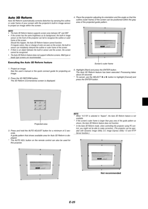 Page 29E-25
Auto 3D ReformAuto 3D Reform automatically corrects distortion by sensing the outline
or outer frame of your screen with the projector’s built-in image sensor
to project an image within the screen.
NOTE:
•The Auto 3D Reform feature supports screen sizes between 30” and 200”.
•If the screen has the same brightness as its background, the built-in image
sensor on the front of the projector can fail to recognize the outline or outer
frame of the screen.
Should this happen, the Auto 3D Reform feature...