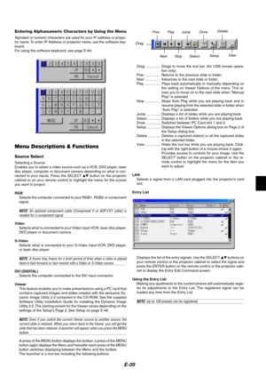 Page 43E-39
Entering Alphanumeric Characters by Using the Menu
Alphabet or numeric characters are used for your IP address or projec-
tor name. To enter IP Address or projector name, use the software key-
board.
For using the software keyboard, see page E-64.
Menu Descriptions & Functions
Source Select
Selecting a Source
Enables you to select a video source such as a VCR, DVD player, laser
disc player, computer or document camera depending on what is con-
nected to your inputs. Press the SELECT  button on the...