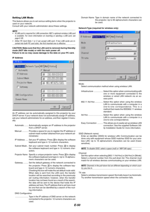 Page 54E-50
Setting LAN Mode
This feature allows you to set various setting items when the projector is
used on your network.
Consult with your network administrator about these settings.
NOTE:
•A LAN card is required for LAN connection; NECs optional wireless LAN card
is available. For more information on inserting or ejecting a LAN card, see
page E-30.
•Either PC Card Slots 1 or 2 can accept LAN card. If two LAN cards are in-
serted into both PC card slots, the first inserted one is effective.
CAUTION: Make...