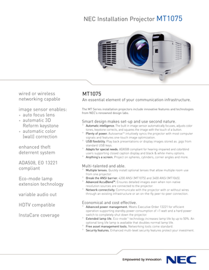 Page 1NEC Installation ProjectorMT1075
MT1075
An essential element of your communication infrastructure.
The MT Series installation projectors include innovative features and technologies
from NEC’s renowned design labs.
Smart design makes setup and use second nature.
°Automatic intelligence. The built in image sensor automatically focuses, adjusts color
tones, keystone corrects, and squares the image with the touch of a button.
°Plenty of power. AutosenseTMintuitively syncs the projector with most computer...