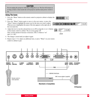 Page 29PC
CONTROLS-VIDEO
INPUTL / MONO R
AUDIO INPUTVIDEO
INPUTDC12V/400mA
OUTPUT
RGBREMOTE
CONTROLAUDIO
INPUTAUDIO
OUTPUT
28INSTALLATION
Remote control in
wired operation.
Macintosh or Compatibles
IR Receiver
MAC mouse adapter (supplied)
IBM/MAC MultiCable
35
CAUTIONDo not unplug the projector while the cooling fan is on. The fan will remain on
as long as there is heat inside the LCD projector and the main power switch is
on.
Using The Icons
1. Press the ÒMenuÓ button on the remote control or projector...