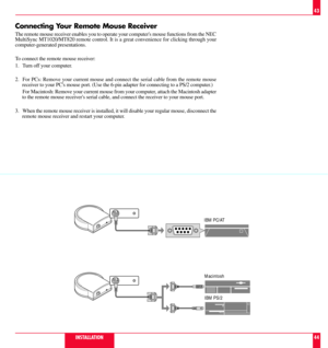 Page 23Connecting Your Remote Mouse Receiver
The remote mouse receiver enables you to operate your computers mouse functions from the NEC
MultiSync MT1020/MT820 remote control. It is a great convenience for clicking through your
computer-generated presentations.
To connect the remote mouse receiver:
1. Turn off your computer.
2. For PCs: Remove your current mouse and connect the serial cable from the remote mouse
receiver to your PCs mouse port. (Use the 6-pin adapter for connecting to a PS/2 computer.)
For...