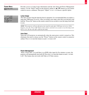 Page 30Provides access to Lamp Usage information and the Auto Start and Power Management
features. Use the ÒSelectÓ button on the projector cabinet or (s) (t) buttons on your remote
control to access a submenu. Then press ÒAdjustÓ (+) or (Ð) to choose a specific option.
Lamp Usage
This tells you how long the lamp has been in operation. It is recommended that you replace a
lamp after 2000 hours of service. After you install a new lamp, select this icon and press and
hold the ÒPower OnÓ button on the remote...