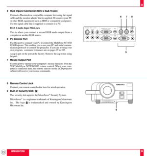 Page 1313INTRODUCTION
23
24 5 RGB Input 2 Connector (Mini D-Sub 15 pin)
Connect a Macintosh or compatible computer here using the signal
cable and the monitor adapter that is supplied. Or connect your PC
or other RGB equipment such as IBM or compatible computers.
Use the signal cable that is supplied to connect to a PC.
RGB 2 Audio Input Mini Jack
This is where you connect a second RGB audio output from a
computer or another RGB source.
6 PC Control Port
Use this port to connect your PC to control the MultiSync...