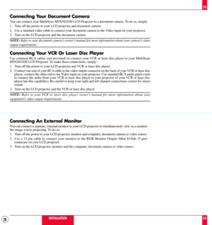 Page 2828
Connecting Your Document Camera
You can connect your MultiSync MT830/1030 LCD Projector to a document camera. To do so, simply:
1. Turn off the power to your LCD projector and document camera.
2. Use a standard video cable to connect your document camera to the Video input on your projector.
3. Turn on the LCD projector and the document camera.
NOTE: Refer to your document cameras owners manual for more information about your cameras video
output requirements .
Connecting Your VCR Or Laser Disc...