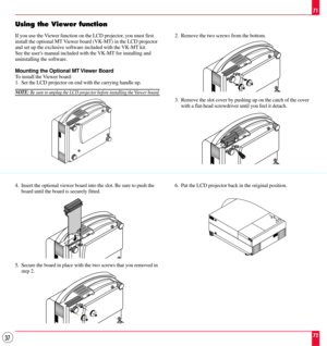 Page 3737
Using the Viewer function
If you use the Viewer function on the LCD projector, you must first
install the optional MT Viewer board (VK-MT) in the LCD projector
and set up the exclusive software included with the VK-MT kit.
See the users manual included with the VK-MT for installing and
uninstalling the software.
Mounting the Optional MT Viewer Board
To install the Viewer board:
1. Set the LCD projector on end with the carrying handle up.
NOTE: Be sure to unplug the LCD projector before installing the...