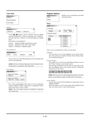 Page 22EÐ22 Video Mode
Gamma:
Video Mode
Gamma
Noise Reduction
Color MatrixProjector Options
Menu
Setup
Menu
Language
English
Projector Pointer
Pointer 1Source Display
Off OnPointer 1
Pointer 2
Pointer 3
Pointer 4
Pointer 5
Pointer 6
Pointer 7
Pointer 8
You can select one of the following three levels for reducing video
noise to your preference.
NOTE: The lower the Noise Reduction level, the better the im-
age quality by way of higher video bandwidth.
Color Matrix
Projector Options
Enables you to set...