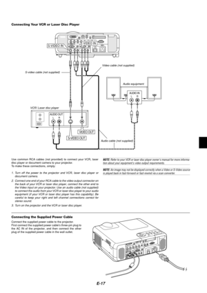 Page 21E-17
S-VIDEO IN
AUDIO OUTLR
AUDIO INLR
VIDEO OUT
VIDEO IN
S-VIDEO OUT
VCR/ Laser disc player
Connecting Your VCR or Laser Disc Player
Audio equipment S-video cable (not supplied)
Video cable (not supplied)
Audio cable (not supplied)
Use common RCA cables (not provided) to connect your VCR, laser
disc player or document camera to your projector.
To make these connections, simply:
1. Turn off the power to the projector and VCR, laser disc player or
document camera.
2. Connect one end of your RCA cable to...