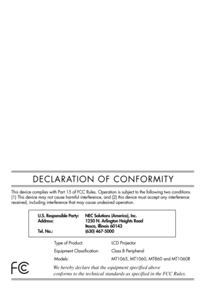 Page 4DECLARATION OF CONFORMITY
U.S. Responsible Party:
Address:
Tel. No.:NEC Solutions (America), Inc.
1250 N. Arlington Heights Road
Itasca, Illinois 60143
(630) 467-5000
Type of Product:
Equipment Classification:
Models:LCD Projector
Class B Peripheral
MT1065, MT1060, MT860 and MT1060R
We hereby declare that the equipment specified above
conforms to the technical standards as specified in the FCC Rules. 
This device complies with Part 15 of FCC Rules. Operation is subject to the following two conditions....