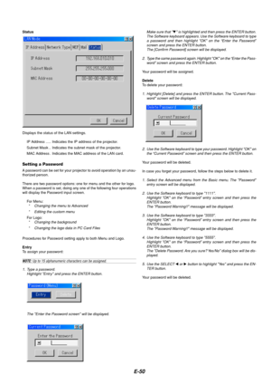 Page 54E-50
Status
Displays the status of the LAN settings.
IP Address ..... Indicates the IP address of the projector.
Subnet Mask .. Indicates the subnet mask of the projector.
MAC Address . Indicates the MAC address of the LAN card.
Setting a Password
A password can be set for your projector to avoid operation by an unau-
thorized person.
There are two password options: one for menu and the other for logo.
When a password is set, doing any one of the following four operations
will display the Password input...