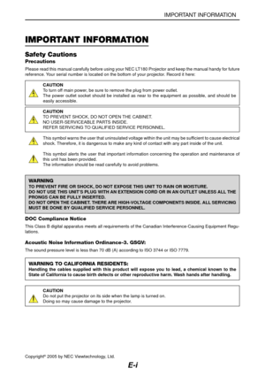 Page 2E-i
IMPORTANT INFORMATION
Safety Cautions
Precautions
Please read this manual carefully before using your NEC LT180 Projector and keep the manual handy for future
reference. Your serial number is located on the bottom of your projector. Record it here:
CAUTION
To turn off main power, be sure to remove the plug from power outlet.
The power outlet socket should be installed as near to the equipment as possible, and should be
easily accessible.
CAUTION
TO PREVENT SHOCK, DO NOT OPEN THE CABINET.
NO...