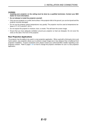 Page 20E-13
2. INSTALLATION AND CONNECTIONS
WARNING
* Installing your projector on the ceiling must be done by a qualified technician. Contact your NEC
dealer for more information.
* Do not attempt to install the projector yourself.
•Only use your projector on a solid, level surface. If the projector falls to the ground, you can be injured and the
projector severely damaged.
•Do not use the projector where temperatures vary greatly. The projector must be used at temperatures be-
tween 41˚F (5˚C) and 95˚F...