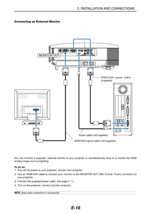 Page 23E-16
2. INSTALLATION AND CONNECTIONS
Connecting an External Monitor
PC CONTROLCOMPONENT IN COMPUTER INVIDEO IN AUDIO IN AUDIO OUT
S-VIDEO IN
R Cr/Pr Cb/Pb
Y
L
AUDIO IN
AC IN
MONITOR OUT
MONITOR OUT 
RGB/VGA signal cable
(supplied)
RGB/VGA signal cable (not supplied)
You can connect a separate, external monitor to your projector to simultaneously view on a monitor the RGB
analog image youre projecting.
To do so:
1. Turn off the power to your projector, monitor and computer.
2. Use an RGB/VGA cable to...