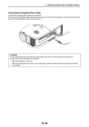 Page 26E-19
Connecting the Supplied Power Cable
Connect the supplied power cable to the projector.
First connect the supplied power cables two-pin plug to the AC IN of the projector, and then connect the other
plug of the supplied power cable in the wall outlet.
2. INSTALLATION AND CONNECTIONS
CONTROL
COMPONENT IN COMPUTER INVIDEO IN AUDIO IN
S-VIDEO IN
R Cr/Pr Cb/Pb
Y
L/mono
AUDIO IN
MONITOR OUT
S
LAMP
STATUS
POWER
ON/STAND BY
AUTO
ADJ.
AC IN
CAUTION
Do not unplug the power cable from the wall outlet under any...