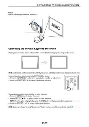 Page 32E-25
NOTE: Keystone angle can be corrected between 15 degrees upward and 15 degrees downward of projector tilt from level.
To correct keystone distortion using the KEYSTONE +/- button:1. Press the KEYSTONE +/- button once to display the slide bar for adjustment.
2. Press the KEYSTONE + or - to correct the keystone distortion.
Focus
Use the Focus ring to obtain the best focus.
Correcting the Vertical Keystone Distortion
The Keystone correction feature will correct the vertical distortion of a projected...