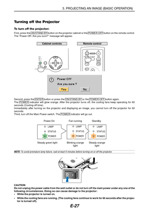 Page 34E-27
C
O
N
T
R
O
L
S
-
V
ID
E
O
 I
NR Cb/Pb
Y
L/mono
LAMP
STATUS
POWER
AUTO
ADJ.ON/STAND BYSELECTSOURCE
MENUUP KEYSTONE PAGEOFF
POWERON
PIC-MUTE
DOWN
Remote controlCabinet controls
POWER
STATUS
LAMP
POWER
POWER
STATUSLAMP
STATUSLAMP
Power On Fan running Standby
Steady green light Blinking orange
lightSteady orange
light
NOTE: To avoid premature lamp failure, wait at least 5 minutes before turning on or off the projector.
3. PROJECTING AN IMAGE (BASIC OPERATION)
Second, press the ENTER button or press the...