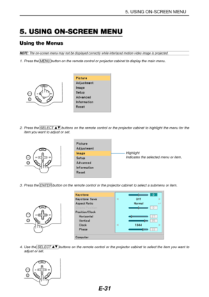 Page 38E-31
5. USING ON-SCREEN MENU
Using the Menus
NOTE: The on-screen menu may not be displayed correctly while interlaced motion video image is projected.
1. Press the MENU button on the remote control or projector cabinet to display the main menu.
2. Press the SELECT 
GH buttons on the remote control or the projector cabinet to highlight the menu for the
item you want to adjust or set.
3. Press the ENTER button on the remote control or the projector cabinet to select a submenu or item.
4. Use the SELECT 
GH...