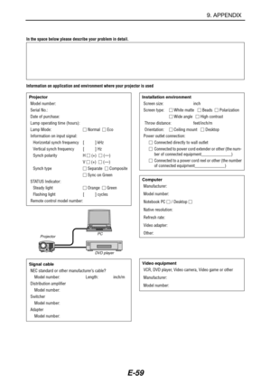 Page 66E-59
In the space below please describe your problem in detail.
Information on application and environment where your projector is used
Projector
Model number:
Serial No.:
Date of purchase:
Lamp operating time (hours):
Lamp Mode: Normal   Eco
Information on input signal:
Horizontal synch frequency [          ] kHz
Vertical synch frequency [          ] Hz
Synch polarity H  (+)   (—)
V  (+)   (—)
Synch type Separate   Composite
 Sync on Green
STATUS Indicator:
Steady light Orange   Green...