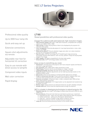 Page 1
NEC L T Series Pr oject or s
Prof es sional video quality
Up to 3000 hour lamp life
Quick and easy set up
Extensive connections
Square shot adjustments 
via remote
Adjustable rear foot for
horizontal tilt correction
Easy to use remote with
direct access to lamplife
Component video inputs
Wall color correction
Rapid display
LT180
Reveal possibilities with professional video quality.
Engage the audience with wellbalanced, high resolution images.
°High resolution display. XGA (1024 x 768) native...