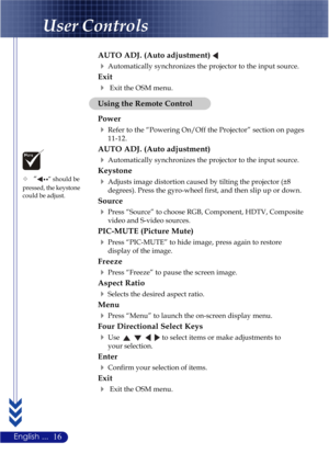 Page 2016English ...
User Controls
Using the Remote Control
Power
Refer to the “Powering On/Off the Projector” section on pages
11-12.
AUTO ADJ. (Auto adjustment)
Automatically synchronizes the projector to the input source.
Keystone
Adjusts image distortion caused by tilting the projector (±8
degrees). Press the gyro-wheel first, and then slip up or down.
Source
Press “Source” to choose RGB, Component, HDTV, Composite
video and S-video sources.
PIC-MUTE (Picture Mute)
Press “PIC-MUTE” to hide image, press...