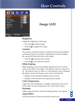 Page 2319... English
Image (All)
Brightness
Adjust the brightness of the image.
Press the  to darken image.
Press the  to lighten the image.
Contrast
The contrast controls the degree of difference between the lightest
and darkest parts of the picture. Adjusting the contrast changes
the amount of black and white in the image.
Press the  to decrease the contrast.
Press the  to increase the contrast.
White Peaking
White peaking can be incrementally adjusted between 0 and 10.
Click on the slider bar to adjust....