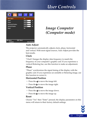 Page 2521... English
Image Computer
(Computer mode)
Auto Adjust
The projector automatically adjusts clock, phase, horizontal
and vertical. With most signal sources, Auto Adjust provides the
best results.
Clock
“Clock”changes the display data frequency to match the
frequency of your computer’s graphic card. If you experience a
vertical flickering bar, use this function to make an adjustment.
Phase
“Phase” synchronizes the signal timing of the display with the
graphic card. If you experience an unstable or...