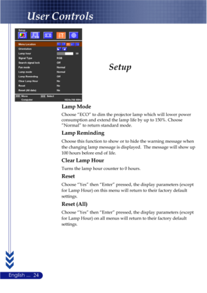 Page 2824English ...
Setup
User Controls
Lamp Mode
Choose “ECO” to dim the projector lamp which will lower power
consumption and extend the lamp life by up to 150%. Choose
”Normal” to return standard mode.
Lamp Reminding
Choose this function to show or to hide the warning message when
the changing lamp message is displayed.  The message will show up
100 hours before end of life.
Clear Lamp Hour
Turns the lamp hour counter to 0 hours.
Reset
Choose “Yes” then “Enter” pressed, the display parameters (except
for...