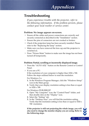 Page 2925... English
Appendices
Problem: No image appears on-screen.
Ensure all the cables and power connections are correctly and
securely connected as described in the “Installation” section.
Ensure the pins of connectors are not crooked or broken.
Check if the projection lamp has been securely installed. Please
refer to the “Replacing the lamp” section.
Make sure you have removed the lens cap and the projector is
switched on.
Press “Picture Mute” button to make sure the image has not been
turned off...