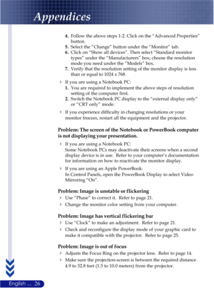 Page 3026English ...
Appendices
4.Follow the above steps 1-2. Click on the “Advanced Properties”
button.
5.Select the “Change” button under the “Monitor” tab.
6.Click on “Show all devices”. Then select “Standard monitor
types” under the “Manufacturers” box; choose the resolution
mode you need under the “Models” box.
7.Verify that the resolution setting of the monitor display is less
than or equal to 1024 x 768.
If you are using a Notebook PC:
1.You are required to implement the above steps of resolution...