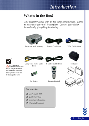 Page 95... English
Power Cord 1.8m VGA Cable 1.8m
Remote Control 2 x Battery
Introduction
Composite Video Cable
1.8m Projector with lens cap
What's in the Box?
This projector comes with all the items shown below.  Check
to make sure your unit is complete.  Contact your dealer
immediately if anything is missing.
Soft Case
Documents :
;User’s Guide (CD)
;Quick Start Card
;Important Information
;Warranty Document
S-Video Cable 1.8m
CAUTION: Be sure
to put the projector in
thesoft case with the
lens upward so...