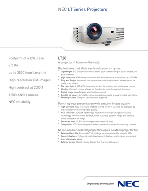 Page 1NEC LT Series Projectors
Footprint of a DVD case
2.2 lbs
up to 3000 hour lamp life
High resolution XGA images
High contrast at 2000:1
1,500 ANSI Lumens
NEC reliabilityLT20
Aprojector at home on the road.
Big features that slide easily into your carryon.
°Lightweight.At 2.2lbs you can worry about your clothes fitting in your suitcase, not
your projector. 
°High resolution.XGA native resolution with display source resolutions up to SXGA+.
°Plug and Project.Automatic setup and onetouch adjustments allows...