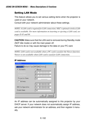 Page 102E-102
USING ON-SCREEN MENU  Menu Descriptions & Functions
Setting LAN Mode
This feature allows you to set various setting items when the projector is
used on your network.
Consult with your network administrator about these settings.
NOTE: A LAN card is required for LAN connection; NECs optional wireless LAN
card is available. For more information on inserting or ejecting a LAN card, see
pages E-63 and 64.
CAUTION: Make sure that the LAN card is removed during Standby mode
(NOT Idle mode) or with the...