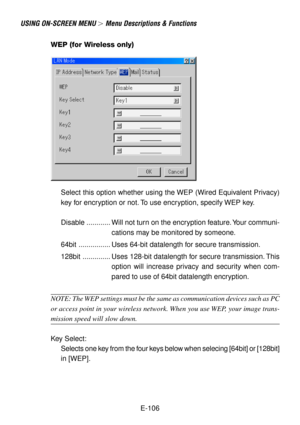Page 106E-106
USING ON-SCREEN MENU  Menu Descriptions & Functions
WEP (for Wireless only)
Select this option whether using the WEP (Wired Equivalent Privacy)
key for encryption or not. To use encryption, specify WEP key.
Disable ............ Will not turn on the encryption feature. Your communi-
cations may be monitored by someone.
64bit ................ Uses 64-bit datalength for secure transmission.
128bit .............. Uses 128-bit datalength for secure transmission. This
option will increase privacy and...