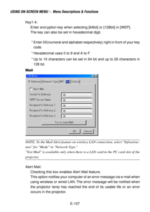 Page 107E-107
USING ON-SCREEN MENU  Menu Descriptions & Functions
Key1-4:
Enter encryption key when selecting [64bit] or [128bit] in [WEP].
The key can also be set in hexadecimal digit.
  * Enter 0X(numeral and alphabet respectively) right in front of your key
code.
 * Hexadecimal uses 0 to 9 and A to F.
 * Up to 10 characters can be set in 64 bit and up to 26 characters in
128 bit.
Mail
NOTE: To the Mail Alert feature on wireless LAN connection, select Infrastruc-
ture for Mode in Network Type.
Test Mail is...