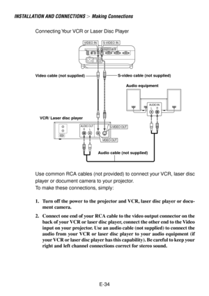 Page 34E-34
INSTALLATION AND CONNECTIONS  Making Connections
VCR/ Laser disc player
Connecting Your VCR or Laser Disc Player
VIDEO INS-VIDEO IN
AUDIO OUTRL
VIDEO OUT
S-VIDEO OUT
AUDIO INLR
Audio equipment S-video cable (not supplied)
Video cable (not supplied)
Audio cable (not supplied)
Use common RCA cables (not provided) to connect your VCR, laser disc
player or document camera to your projector.
To make these connections, simply:
1. Turn off the power to the projector and VCR, laser disc player or docu-...