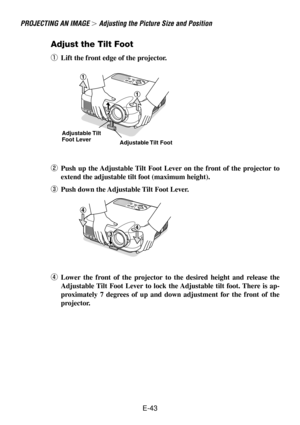 Page 43E-43
Adjust the Tilt Foot
qLift the front edge of the projector.
wPush up the Adjustable Tilt Foot Lever on the front of the projector to
extend the adjustable tilt foot (maximum height).
ePush down the Adjustable Tilt Foot Lever.
rLower the front of the projector to the desired height and release the
Adjustable Tilt Foot Lever to lock the Adjustable tilt foot. There is ap-
proximately 7 degrees of up and down adjustment for the front of the
projector.
PROJECTING AN IMAGE  Adjusting the Picture Size and...