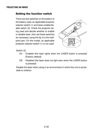 Page 50E-50
Setting the function switch
ON OFF
There are two switches on the bottom of
the battery case: an applicable projector
selector switch (1) and laser enable/dis-
able switch (2). Check the projector be-
ing used and decide whether to enable
or disable laser, then set these switches
as necessary using the tip of a thin ball-
point pen. On this model, an applicable
projector selector switch (1) is not used.
Switch (2)
On: Enabled (the laser lights when the LASER button is pressed)
[Factory default]
Off:...