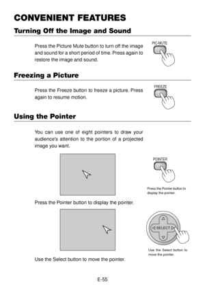 Page 55E-55
CONVENIENT FEATURES
Turning Off the Image and Sound
Press the Picture Mute button to turn off the image
and sound for a short period of time. Press again to
restore the image and sound.PIC-MUTE
Freezing a Picture
Press the Freeze button to freeze a picture. Press
again to resume motion.FREEZE
Using the Pointer
You can use one of eight pointers to draw your
audiences attention to the portion of a projected
image you want.
Press the Pointer button to
display the pointer.
POINTER
Press the Pointer...