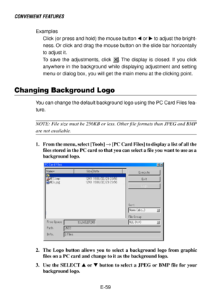 Page 59E-59 Examples
Click (or press and hold) the mouse button  or  to adjust the bright-
ness. Or click and drag the mouse button on the slide bar horizontally
to adjust it.
To save the adjustments, click 
. The display is closed. If you click
anywhere in the background while displaying adjustment and setting
menu or dialog box, you will get the main menu at the clicking point.
CONVENIENT FEATURES
Changing Background Logo
You can change the default background logo using the PC Card Files fea-
ture.
NOTE:...