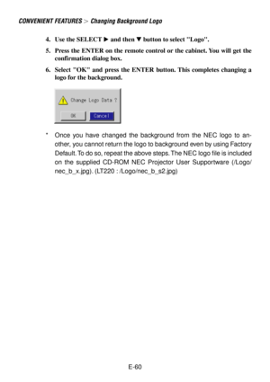 Page 60E-60
4. Use the SELECT  and then  button to select Logo.
5. Press the ENTER on the remote control or the cabinet. You will get the
confirmation dialog box.
6. Select OK and press the ENTER button. This completes changing a
logo for the background.
*Once you have changed the background from the NEC logo to an-
other, you cannot return the logo to background even by using Factory
Default. To do so, repeat the above steps. The NEC logo file is included
on the supplied CD-ROM NEC Projector User Supportware...