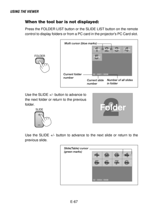 Page 67E-67
USING THE VIEWER
When the tool bar is not displayed:
Press the FOLDER LIST button or the SLIDE LIST button on the remote
control to display folders or from a PC card in the projectors PC Card slot.
SLIDE
Folder
02 : 0001 / 0008Folder Folder Folder
Folder
Multi cursor (blue marks)
Current folder
number
Current slide
numberNumber of all slides
in folder
Use the SLIDE +/- button to advance to
the next folder or return to the previous
folder.
SlideSlide Slide Slide
Slide
SlideSlideSlide
02 : 0004 /...