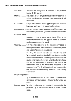 Page 103E-103
USING ON-SCREEN MENU  Menu Descriptions & Functions
Automatic ........ Automatically assigns an IP address to the projector
from a DHCP server.
Manual ............ Provides a space for you to register the IP address or
subnet mask number obtained from your network ad-
ministrator.
IP Address ...... Set your IP address. Press 
 to display the software
keyboard and type in 12 numeric characters.
Subnet Mask ... Set your subnet mask number. Press 
 to display the
software keyboard and type in 12...