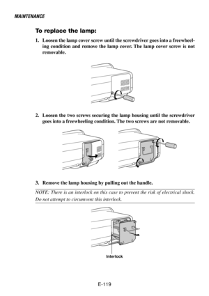 Page 119E-119
MAINTENANCE
Interlock
To replace the lamp:
1. Loosen the lamp cover screw until the screwdriver goes into a freewheel-
ing condition and remove the lamp cover. The lamp cover screw is not
removable.
2. Loosen the two screws securing the lamp housing until the screwdriver
goes into a freewheeling condition. The two screws are not removable.
3. Remove the lamp housing by pulling out the handle.
NOTE: There is an interlock on this case to prevent the risk of electrical shock.
Do not attempt to...