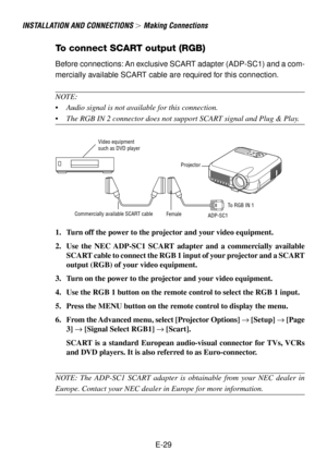 Page 29E-29
INSTALLATION AND CONNECTIONS  Making Connections
To connect SCART output (RGB)
Before connections: An exclusive SCART adapter (ADP-SC1) and a com-
mercially available SCART cable are required for this connection.
NOTE:
•Audio signal is not available for this connection.
•The RGB IN 2 connector does not support SCART signal and Plug & Play.
S
E
L
E
C
TCNACELTERNEEMNUSOURCE
AUTO ADJUST
ON STAND 
BYSTATUS
POWER LAMPALIGNMENTPC-CARD
Video equipment
such as DVD player
Projector
ADP-SC1Commercially...