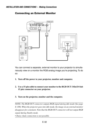 Page 32E-32
INSTALLATION AND CONNECTIONS  Making Connections
RGB OUT
Connecting an External Monitor
You can connect a separate, external monitor to your projector to simulta-
neously view on a monitor the RGB analog image youre projecting. To do
so:
1. Turn off the power to your projector, monitor and computer.
2. Use a 15-pin cable to connect your monitor to the RGB OUT (Mini D-Sub
15 pin) connector on your projector.
3. Turn on the projector, monitor and the computer.
NOTE: The RGB OUT connector outputs RGB...